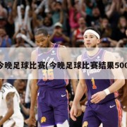 今晚足球比赛(今晚足球比赛结果500)