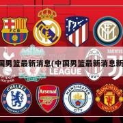 中国男篮最新消息(中国男篮最新消息新闻)