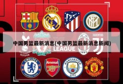 中国男篮最新消息(中国男篮最新消息新闻)