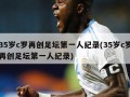 35岁c罗再创足坛第一人纪录(35岁c罗再创足坛第一人纪录)