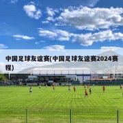 中国足球友谊赛(中国足球友谊赛2024赛程)