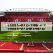 伦敦奥运会中国男篮vs西班牙(2012年伦敦奥运会中国男篮对阵西班牙男篮)
