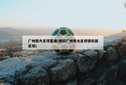 广州恒大足球直播(播放广州恒大足球俱乐部足球)
