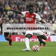 国际米兰吧(国际米兰吧百度贴吧最新消息)