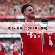 骑士vs篮网比分(骑士队vs篮网)