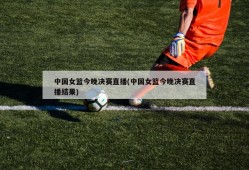 中国女篮今晚决赛直播(中国女篮今晚决赛直播结果)