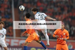 英超曼城vs阿森纳(曼城vs阿森纳联赛杯)
