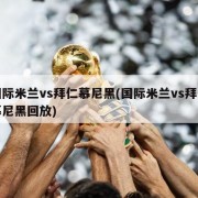 国际米兰vs拜仁慕尼黑(国际米兰vs拜仁慕尼黑回放)