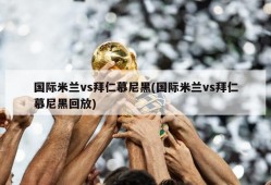 国际米兰vs拜仁慕尼黑(国际米兰vs拜仁慕尼黑回放)
