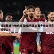 男篮比赛今晚央视直播(男篮比赛今晚央视直播平台)