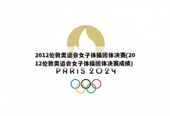 2012伦敦奥运会女子体操团体决赛(2012伦敦奥运会女子体操团体决赛成绩)
