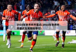 2018年世界杯开幕式(2018年世界杯开幕式在莫斯科举行)