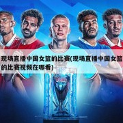现场直播中国女篮的比赛(现场直播中国女篮的比赛视频在哪看)