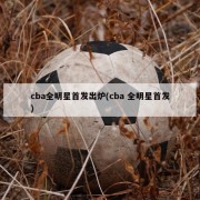 cba全明星首发出炉(cba 全明星首发)