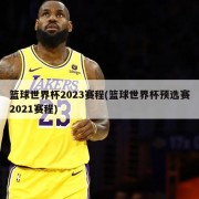 篮球世界杯2023赛程(篮球世界杯预选赛2021赛程)