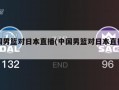 中国男篮对日本直播(中国男篮对日本直播比赛)
