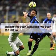 篮球直播今晚中国男篮(篮球直播今晚中国男篮几点开始)
