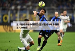 篮球直播今晚中国男篮(篮球直播今晚中国男篮几点开始)