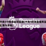 中央5今晚有篮球直播(中央5现场直播男篮比赛今天晚)