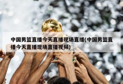 中国男篮直播今天直播现场直播(中国男篮直播今天直播现场直播视频)