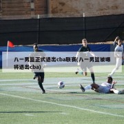 八一男篮正式退出cba联赛(八一男篮被曝将退出cba)