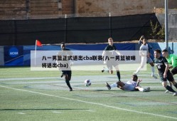 八一男篮正式退出cba联赛(八一男篮被曝将退出cba)