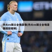 热火vs骑士全场录像(热火vs骑士全场录像回放视频)