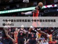 今晚中国女排现场直播(今晚中国女排现场直播cctv5)