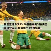 男篮直播今天19:30直播中央5台(男篮直播今天1930直播中央5台结果)