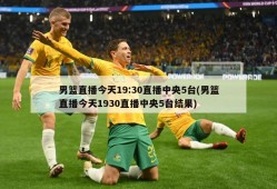 男篮直播今天19:30直播中央5台(男篮直播今天1930直播中央5台结果)