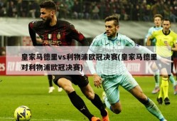 皇家马德里vs利物浦欧冠决赛(皇家马德里对利物浦欧冠决赛)