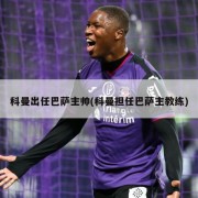 科曼出任巴萨主帅(科曼担任巴萨主教练)