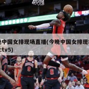 今晚中国女排现场直播(今晚中国女排现场直播cctv5)