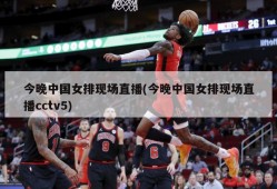 今晚中国女排现场直播(今晚中国女排现场直播cctv5)