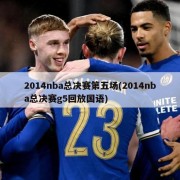 2014nba总决赛第五场(2014nba总决赛g5回放国语)