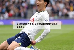 足球中场休息多久(足球中场休息的时间最长是多久)