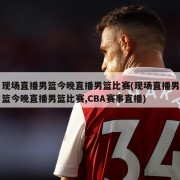 现场直播男篮今晚直播男篮比赛(现场直播男篮今晚直播男篮比赛,CBA赛事直播)