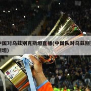 中国对乌兹别克斯坦直播(中国队对乌兹别克斯坦)