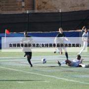 女排赛事最新消息(女排赛事最新消息美国)