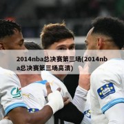 2014nba总决赛第三场(2014nba总决赛第三场高清)