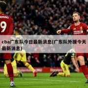 cba广东队今日最新消息(广东队外援今天最新消息)
