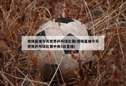 现场直播今天世界乒乓球比赛(现场直播今天世界乒乓球比赛中央5台直播)