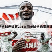 羽毛球世锦赛2017(羽毛球世锦赛用球)