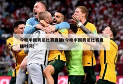 今晚中国男足比赛直播(今晚中国男足比赛直播时间)