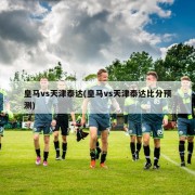 皇马vs天津泰达(皇马vs天津泰达比分预测)