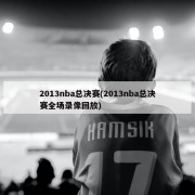 2013nba总决赛(2013nba总决赛全场录像回放)