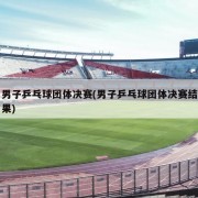 男子乒乓球团体决赛(男子乒乓球团体决赛结果)