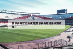 男子乒乓球团体决赛(男子乒乓球团体决赛结果)