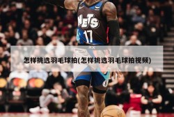 怎样挑选羽毛球拍(怎样挑选羽毛球拍视频)