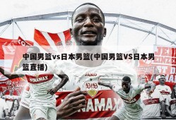 中国男篮vs日本男篮(中国男篮VS日本男篮直播)